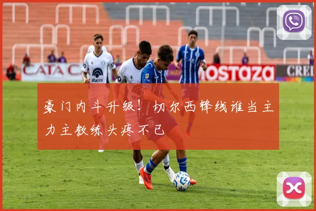 豪门内斗升级!切尔西锋线谁当主力主教练头疼不已