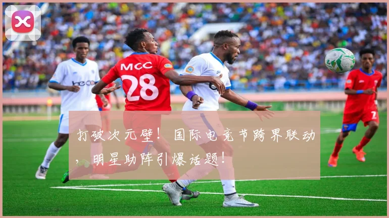打破次元壁！国际电竞节跨界联动，明星助阵引爆话题！