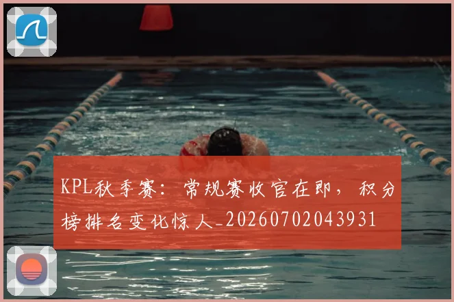 KPL秋季赛:常规赛收官在即,积分榜排名变化惊人_20260702043931