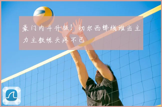 豪门内斗升级!切尔西锋线谁当主力主教练头疼不已