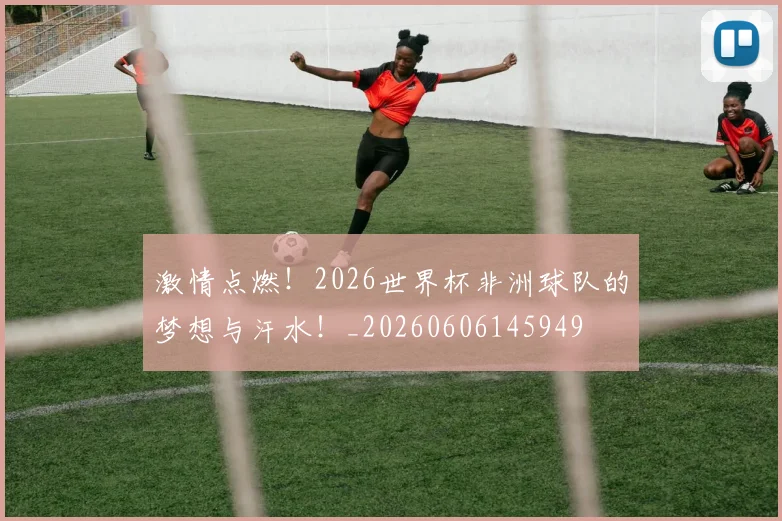 激情点燃!2026世界杯非洲球队的梦想与汗水!_20260606145949