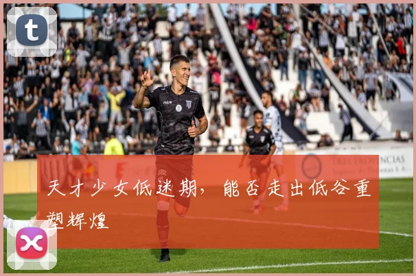 天才少女低迷期,能否走出低谷重塑辉煌