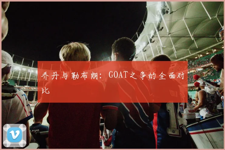 乔丹与勒布朗：GOAT之争的全面对比