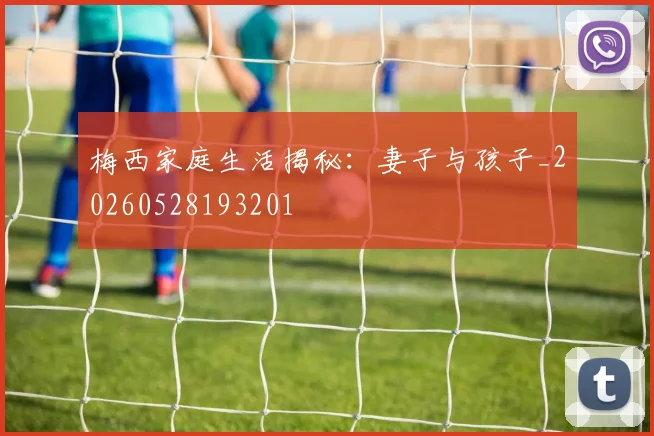 梅西家庭生活揭秘：妻子与孩子_20260528193201