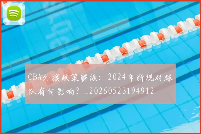 CBA外援政策解读:2024年新规对球队有何影响?_20260523194912