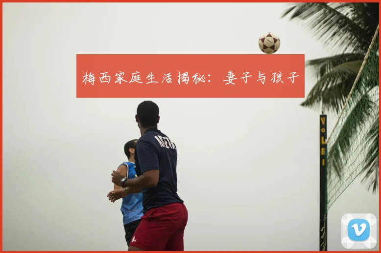 梅西家庭生活揭秘:妻子与孩子