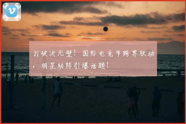 打破次元壁！国际电竞节跨界联动，明星助阵引爆话题！