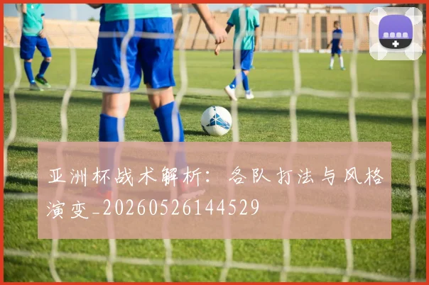 亚洲杯战术解析:各队打法与风格演变_20260526144529