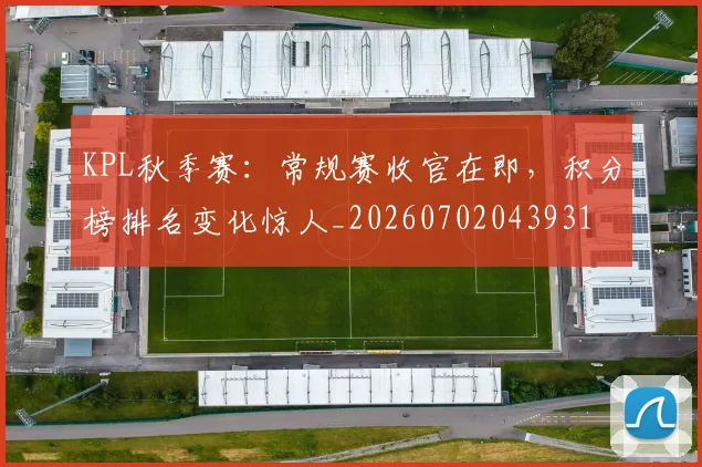 KPL秋季赛:常规赛收官在即,积分榜排名变化惊人_20260702043931