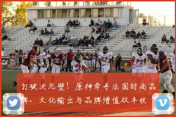 打破次元壁！原神牵手法国时尚品牌，文化输出与品牌增值双丰收