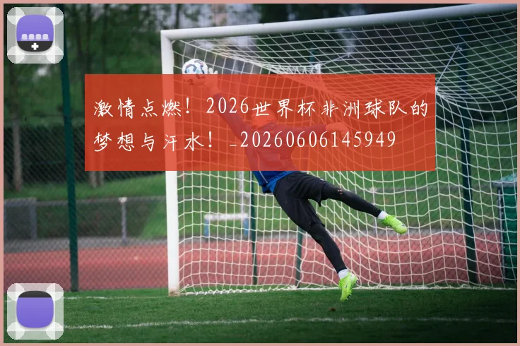 激情点燃！2026世界杯非洲球队的梦想与汗水！_20260606145949