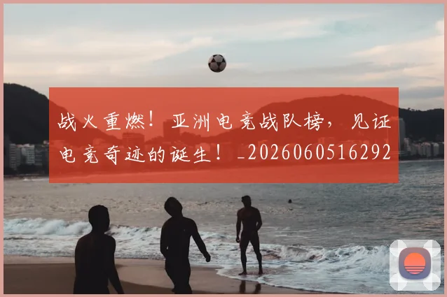 战火重燃！亚洲电竞战队榜，见证电竞奇迹的诞生！_20260605162927